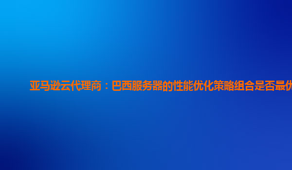 亚马逊云代理商：巴西服务器的性能优化策略组合是否最优？