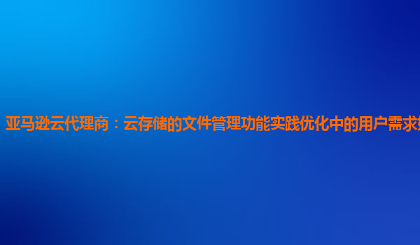 亚马逊云代理商：云存储的文件管理功能实践优化中的用户需求如何把握？