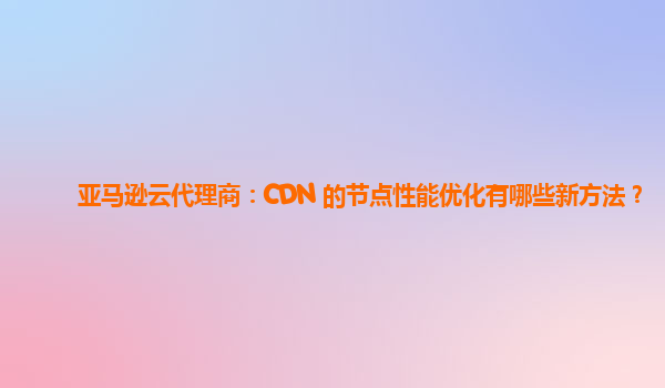 亚马逊云代理商：CDN 的节点性能优化有哪些新方法？