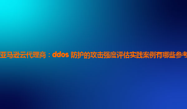 亚马逊云代理商：ddos 防护的攻击强度评估实践案例有哪些参考意义？