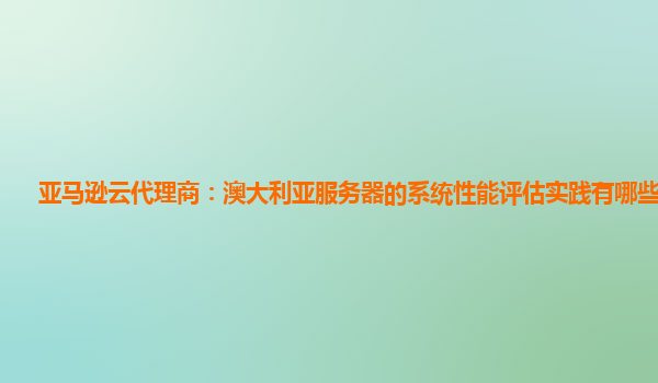 亚马逊云代理商：澳大利亚服务器的系统性能评估实践有哪些不足？