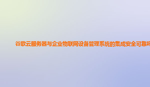 谷歌云服务器与企业物联网设备管理系统的集成安全可靠吗？