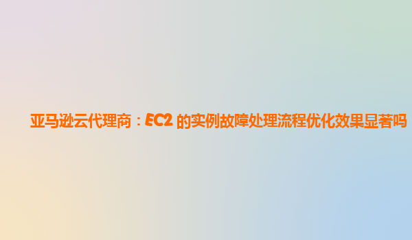 亚马逊云代理商：EC2 的实例故障处理流程优化效果显著吗？