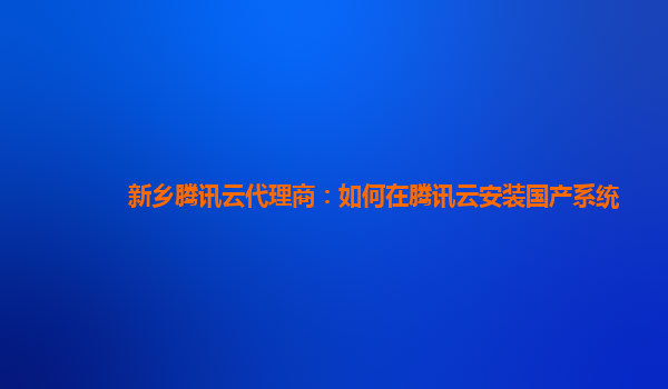 新乡腾讯云代理商：如何在腾讯云安装国产系统