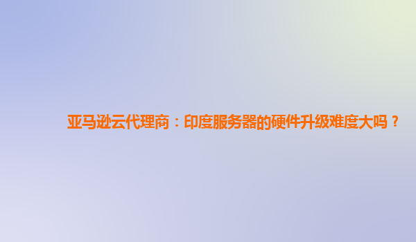 亚马逊云代理商：印度服务器的硬件升级难度大吗？