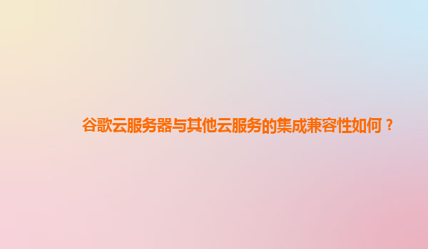 谷歌云服务器与其他云服务的集成兼容性如何？