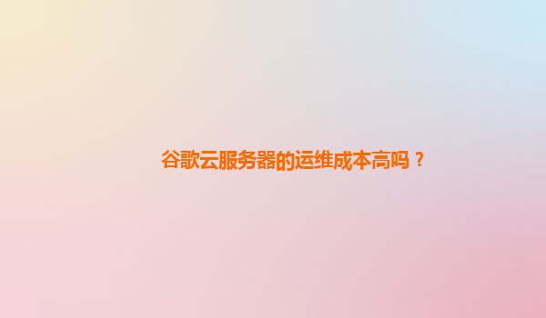 谷歌云服务器的运维成本高吗？