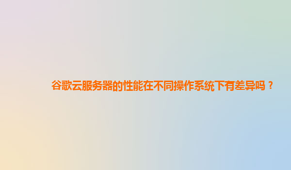 谷歌云服务器的性能在不同操作系统下有差异吗？