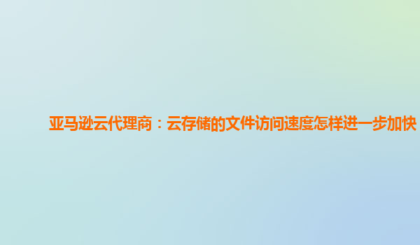 亚马逊云代理商：云存储的文件访问速度怎样进一步加快？