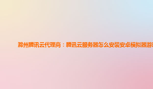 滁州腾讯云代理商：腾讯云服务器怎么安装安卓模拟器游戏