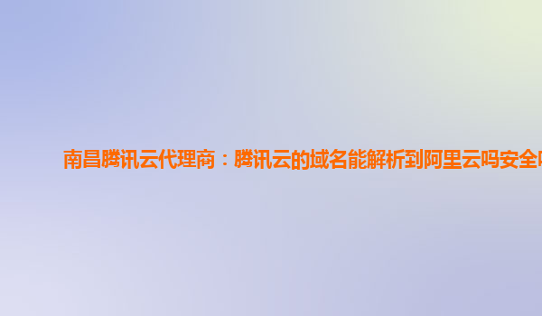 南昌腾讯云代理商：腾讯云的域名能解析到阿里云吗安全吗