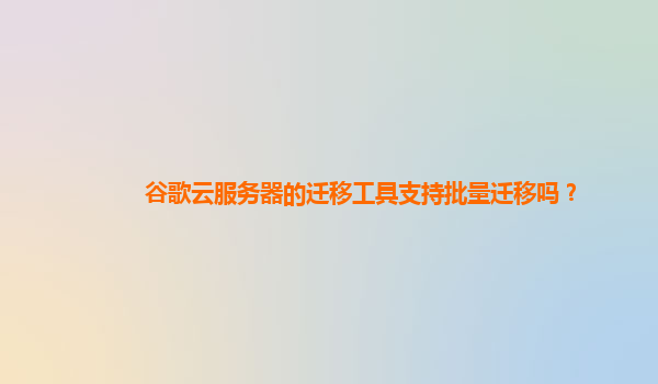谷歌云服务器的迁移工具支持批量迁移吗？