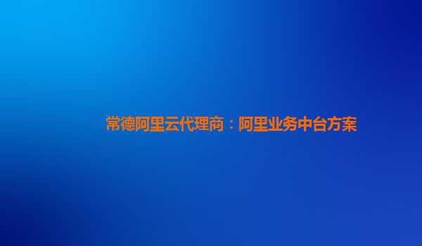 常德阿里云代理商：阿里业务中台方案