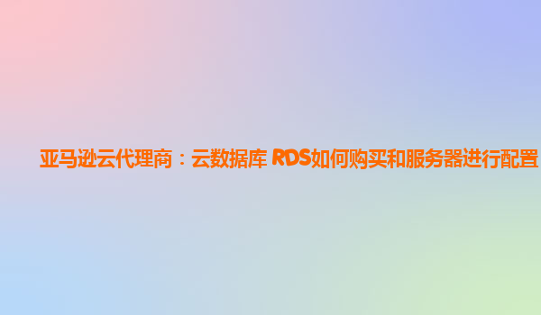 亚马逊云代理商：云数据库 RDS如何购买和服务器进行配置？