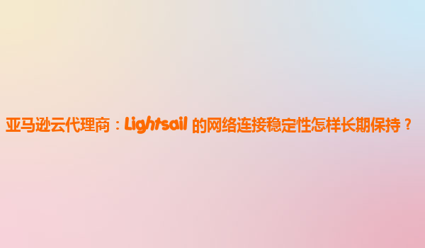 亚马逊云代理商：Lightsail 的网络连接稳定性怎样长期保持？