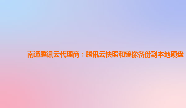 南通腾讯云代理商：腾讯云快照和镜像备份到本地硬盘