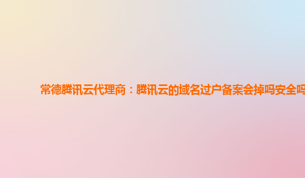 常德腾讯云代理商：腾讯云的域名过户备案会掉吗安全吗