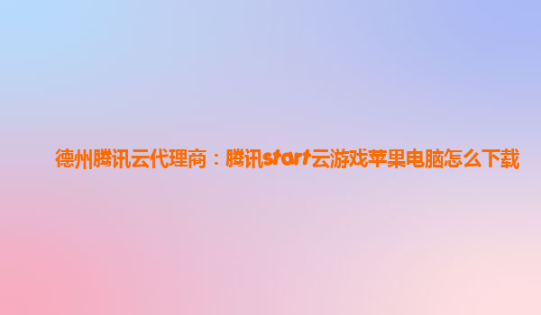 德州腾讯云代理商：腾讯start云游戏苹果电脑怎么下载