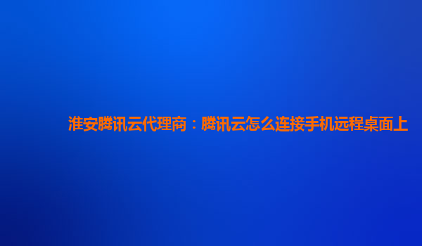 淮安腾讯云代理商：腾讯云怎么连接手机远程桌面上