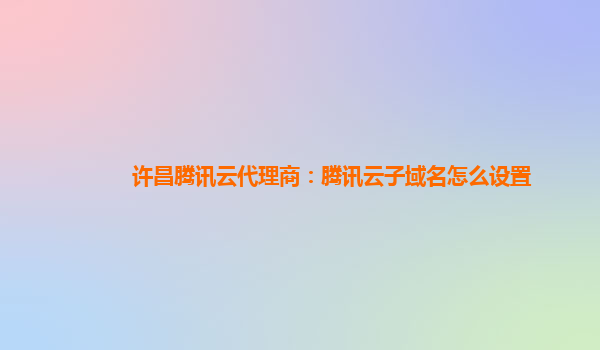许昌腾讯云代理商：腾讯云子域名怎么设置
