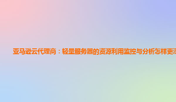 亚马逊云代理商：轻量服务器的资源利用监控与分析怎样更深入？