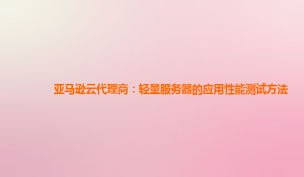 亚马逊云代理商：轻量服务器的应用性能测试方法