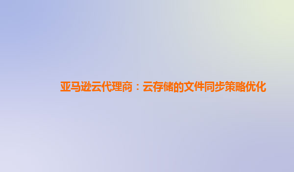 亚马逊云代理商：云存储的文件同步策略优化