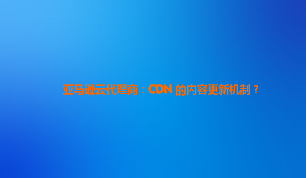 亚马逊云代理商：CDN 的内容更新机制？