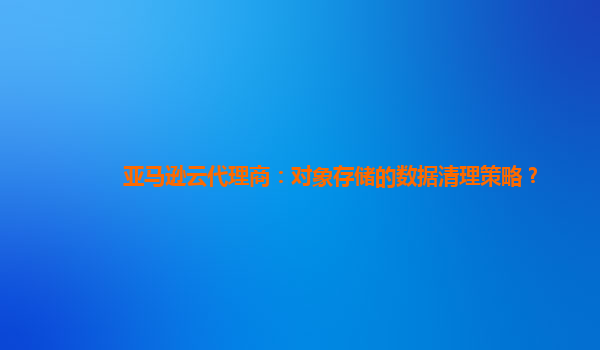 亚马逊云代理商：对象存储的数据清理策略？
