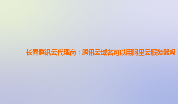 长春腾讯云代理商：腾讯云域名可以用阿里云服务器吗