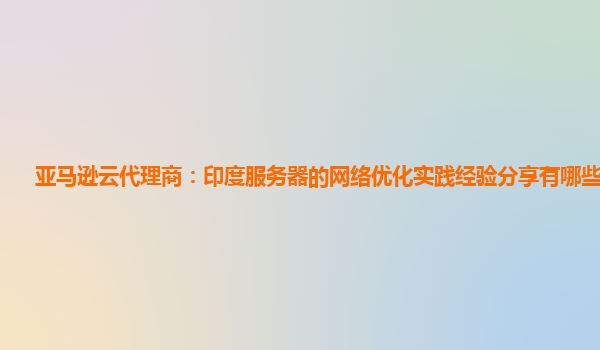 亚马逊云代理商：印度服务器的网络优化实践经验分享有哪些价值？