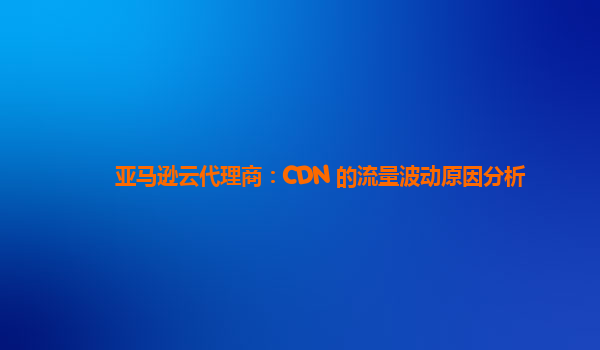 亚马逊云代理商：CDN 的流量波动原因分析