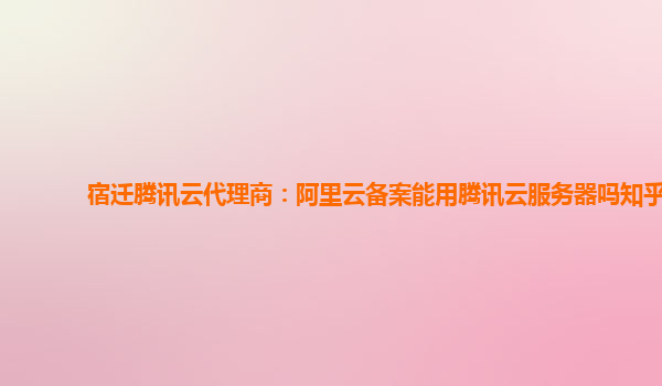 宿迁腾讯云代理商：阿里云备案能用腾讯云服务器吗知乎