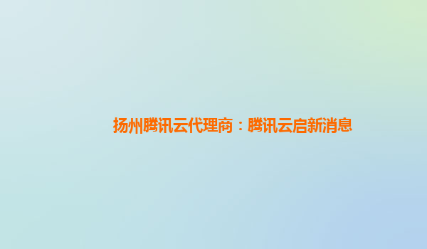 扬州腾讯云代理商：腾讯云启新消息