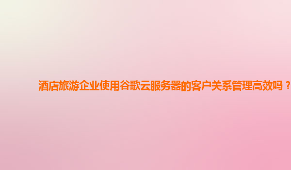 酒店旅游企业使用谷歌云服务器的客户关系管理高效吗？