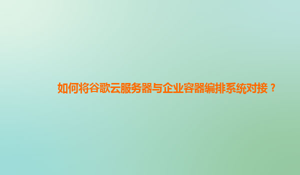 如何将谷歌云服务器与企业容器编排系统对接？