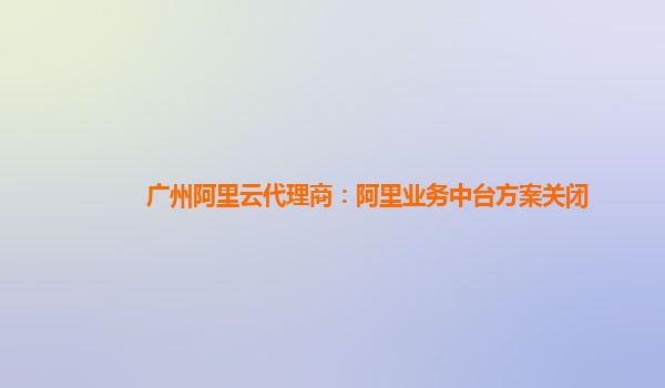 广州阿里云代理商：阿里业务中台方案关闭