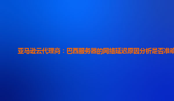 亚马逊云代理商：巴西服务器的网络延迟原因分析是否准确？