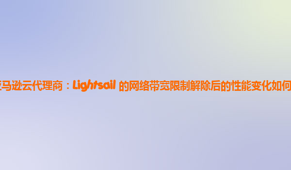 亚马逊云代理商：Lightsail 的网络带宽限制解除后的性能变化如何？