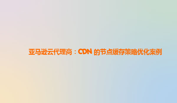 亚马逊云代理商：CDN 的节点缓存策略优化案例