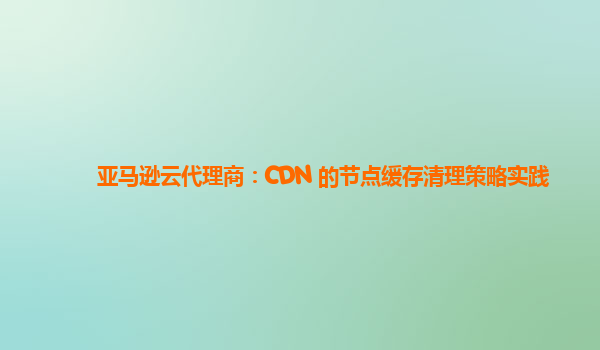 亚马逊云代理商：CDN 的节点缓存清理策略实践