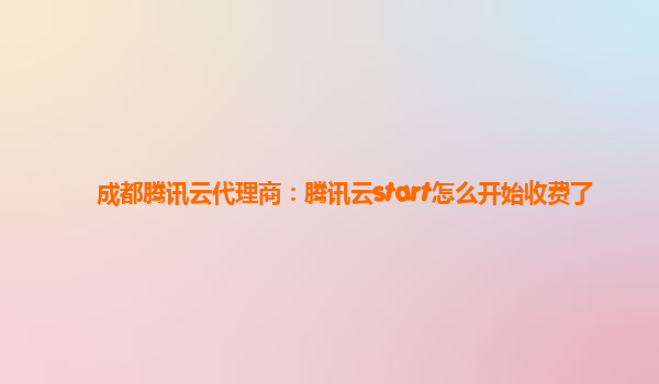 成都腾讯云代理商：腾讯云start怎么开始收费了