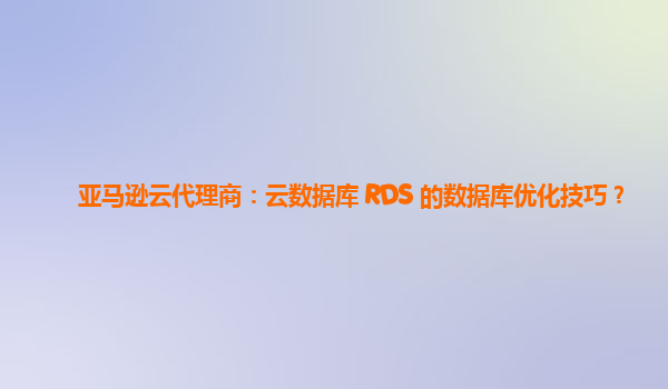 亚马逊云代理商：云数据库 RDS 的数据库优化技巧？