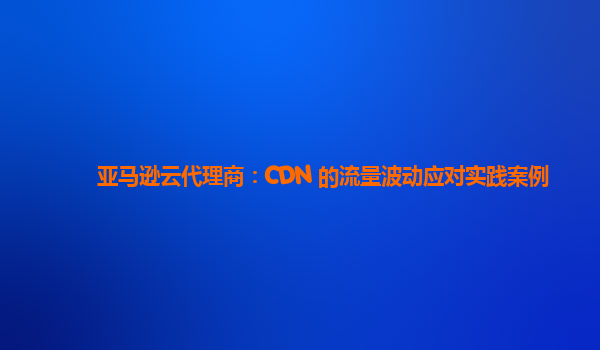亚马逊云代理商：CDN 的流量波动应对实践案例