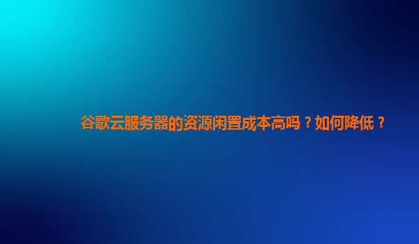 谷歌云服务器的资源闲置成本高吗？如何降低？