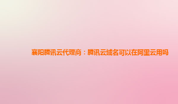 襄阳腾讯云代理商：腾讯云域名可以在阿里云用吗