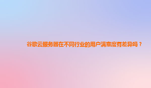 谷歌云服务器在不同行业的用户满意度有差异吗？