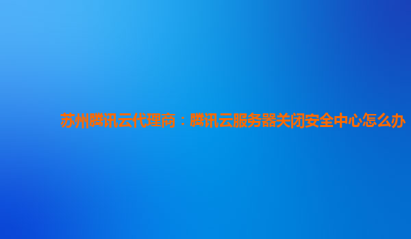 苏州腾讯云代理商：腾讯云服务器关闭安全中心怎么办