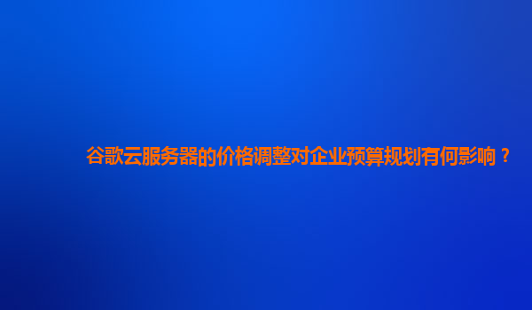 谷歌云服务器的价格调整对企业预算规划有何影响？