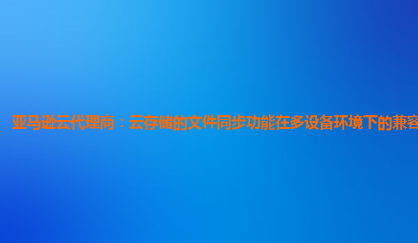 亚马逊云代理商：云存储的文件同步功能在多设备环境下的兼容性怎样？